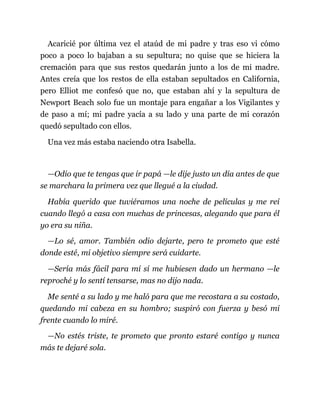 Acaricié por última vez el ataúd de mi padre y tras eso vi cómo
poco a poco lo bajaban a su sepultura; no quise que se hiciera la
cremación para que sus restos quedarán junto a los de mi madre.
Antes creía que los restos de ella estaban sepultados en California,
pero Elliot me confesó que no, que estaban ahí y la sepultura de
Newport Beach solo fue un montaje para engañar a los Vigilantes y
de paso a mí; mi padre yacía a su lado y una parte de mi corazón
quedó sepultado con ellos.
Una vez más estaba naciendo otra Isabella.
—Odio que te tengas que ir papá —le dije justo un día antes de que
se marchara la primera vez que llegué a la ciudad.
Había querido que tuviéramos una noche de películas y me reí
cuando llegó a casa con muchas de princesas, alegando que para él
yo era su niña.
—Lo sé, amor. También odio dejarte, pero te prometo que esté
donde esté, mi objetivo siempre será cuidarte.
—Sería más fácil para mí sí me hubiesen dado un hermano —le
reproché y lo sentí tensarse, mas no dijo nada.
Me senté a su lado y me haló para que me recostara a su costado,
quedando mi cabeza en su hombro; suspiró con fuerza y besó mi
frente cuando lo miré.
—No estés triste, te prometo que pronto estaré contigo y nunca
más te dejaré sola.
 