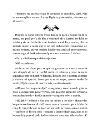 —Siempre me enseñaste que la promesas se cumplían, papá. Pero
no me cumpliste —susurré entre lágrimas y recuerdos, viéndolo por
última vez.
Después de llorar sobre la fresca tumba de papá y hablar con la de
mamá, me pasé por la de Elsa y encontré ahí a LuzBel, su dolor se
notaba y sin ser hipócrita a mí también me dolía y mucho, ella no
merecía morir y sabía que si no nos hubiésemos enamorado del
mismo hombre, tal vez hubiese habido una amistad entre nosotras,
sin embargo, el destino fue cruel y su muerte me marcó el alma.
«Eso y el infierno que vivieron juntas».
Odié recordar eso.
—Aún no sé cómo, pero sé que vengaremos su muerte —musité
rato después de ver a LuzBel sufrir en silencio y puse la mano
izquierda sobre su hombro derecho, deseaba que él contara conmigo
y sintiera mi apoyo—. Dices que no es mi culpa, pero en verdad lo
siento, Elijah —lamenté una vez más y sentí su tensión.
—¿Recuerdas lo que te dije? —preguntó y asentí cuando giró un
poco la cabeza para poder verme, esas palabras jamás las olvidaría,
lo cambiaron todo— Lo dije en serio —aseguró y volví a asentir.
—¿Elijah? —lo llamé e hice que me mirara a los ojos— ¿Recuerdas
lo que te confesé en el club? —ese no era momento para hablar de
ello y lo comprobé con su reacción un tanto nerviosa, aun así asintió
— También lo dije en serio —aseguré e intentó decir algo, mas no se
lo permití y puse el dedo índice sobre su boca para silenciarlo—. El
 