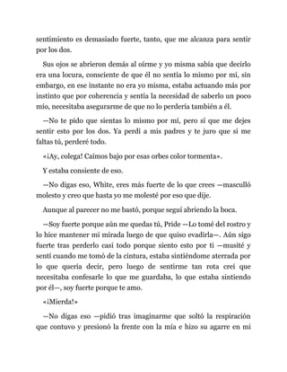 sentimiento es demasiado fuerte, tanto, que me alcanza para sentir
por los dos.
Sus ojos se abrieron demás al oírme y yo misma sabía que decirlo
era una locura, consciente de que él no sentía lo mismo por mí, sin
embargo, en ese instante no era yo misma, estaba actuando más por
instinto que por coherencia y sentía la necesidad de saberlo un poco
mío, necesitaba asegurarme de que no lo perdería también a él.
—No te pido que sientas lo mismo por mí, pero sí que me dejes
sentir esto por los dos. Ya perdí a mis padres y te juro que si me
faltas tú, perderé todo.
«¡Ay, colega! Caímos bajo por esas orbes color tormenta».
Y estaba consiente de eso.
—No digas eso, White, eres más fuerte de lo que crees —masculló
molesto y creo que hasta yo me molesté por eso que dije.
Aunque al parecer no me bastó, porque seguí abriendo la boca.
—Soy fuerte porque aún me quedas tú, Pride —Lo tomé del rostro y
lo hice mantener mi mirada luego de que quiso evadirla—. Aún sigo
fuerte tras perderlo casi todo porque siento esto por ti —musité y
sentí cuando me tomó de la cintura, estaba sintiéndome aterrada por
lo que quería decir, pero luego de sentirme tan rota creí que
necesitaba confesarle lo que me guardaba, lo que estaba sintiendo
por él—, soy fuerte porque te amo.
«¡Mierda!»
—No digas eso —pidió tras imaginarme que soltó la respiración
que contuvo y presionó la frente con la mía e hizo su agarre en mi
 
