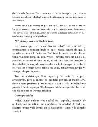 cintura más fuerte—. Y-yo… no merezco ser amado por ti, no cuando
he sido tan idiota —declaró y aquel titubeo en su voz me hizo mirarlo
con ternura.
—Eres mi idiota —aseguré y vi un atisbo de sonrisa en su rostro
luego de oírme—, eres mi compañero y te necesito a mi lado ahora
que soy tu jefa —decidí jugar un poco para la liberar la tensión que se
creó entre ambos y se alejó de mí.
Alzó una ceja con su actitud cabrona.
—Ni creas que me darás órdenes —bufó de inmediato y
comenzamos a caminar hacia el auto, estaba segura de que él
necesitaba un cambio de tema—. Podrás ser la nueva líder del clan en
California, pero jamás mi jefa, White —farfulló como un niño y no
pude evitar reírme al verlo tan él, en su zona segura—. Aunque te
rías, olvídate de eso y de los absurdos sentimientos que tienes hacia
mí —No iba a negar que lo último me dolió, aunque era algo que ya
me esperaba por su parte.
Tess me advirtió que él se negaría y fue tonto de mi parte
arriesgarme, pero al menos no quedaría por mí, al menos sería
sincera conmigo misma y no me quedaría con la duda de qué hubiese
pasado si hubiera, ya que él hubiera no existía, aunque sí el hecho de
que ese hombre no deseaba mi amor.
O eso aparentaba.
—Bien, como quieras —puntualicé con capricho, tratando de
ocultarle que su actitud me afectaba—, me olvidaré de todo, de
nuestros juegos y de dormir en tu habitación —añadí y lo escuché
maldecir.
 