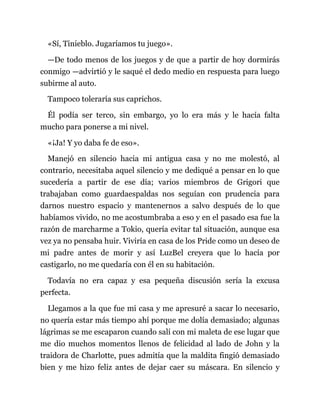 «Sí, Tinieblo. Jugaríamos tu juego».
—De todo menos de los juegos y de que a partir de hoy dormirás
conmigo —advirtió y le saqué el dedo medio en respuesta para luego
subirme al auto.
Tampoco toleraría sus caprichos.
Él podía ser terco, sin embargo, yo lo era más y le hacía falta
mucho para ponerse a mi nivel.
«¡Ja! Y yo daba fe de eso».
Manejó en silencio hacia mi antigua casa y no me molestó, al
contrario, necesitaba aquel silencio y me dediqué a pensar en lo que
sucedería a partir de ese día; varios miembros de Grigori que
trabajaban como guardaespaldas nos seguían con prudencia para
darnos nuestro espacio y mantenernos a salvo después de lo que
habíamos vivido, no me acostumbraba a eso y en el pasado esa fue la
razón de marcharme a Tokio, quería evitar tal situación, aunque esa
vez ya no pensaba huir. Viviría en casa de los Pride como un deseo de
mi padre antes de morir y así LuzBel creyera que lo hacía por
castigarlo, no me quedaría con él en su habitación.
Todavía no era capaz y esa pequeña discusión sería la excusa
perfecta.
Llegamos a la que fue mi casa y me apresuré a sacar lo necesario,
no quería estar más tiempo ahí porque me dolía demasiado; algunas
lágrimas se me escaparon cuando salí con mi maleta de ese lugar que
me dio muchos momentos llenos de felicidad al lado de John y la
traidora de Charlotte, pues admitía que la maldita fingió demasiado
bien y me hizo feliz antes de dejar caer su máscara. En silencio y
 