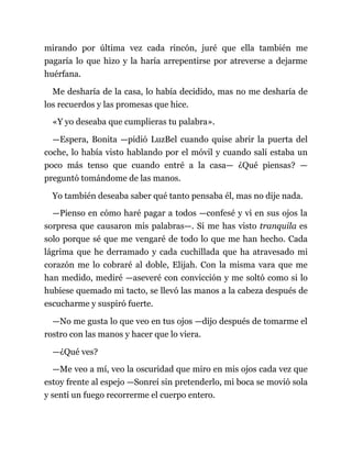 mirando por última vez cada rincón, juré que ella también me
pagaría lo que hizo y la haría arrepentirse por atreverse a dejarme
huérfana.
Me desharía de la casa, lo había decidido, mas no me desharía de
los recuerdos y las promesas que hice.
«Y yo deseaba que cumplieras tu palabra».
—Espera, Bonita —pidió LuzBel cuando quise abrir la puerta del
coche, lo había visto hablando por el móvil y cuando salí estaba un
poco más tenso que cuando entré a la casa— ¿Qué piensas? —
preguntó tomándome de las manos.
Yo también deseaba saber qué tanto pensaba él, mas no dije nada.
—Pienso en cómo haré pagar a todos —confesé y vi en sus ojos la
sorpresa que causaron mis palabras—. Si me has visto tranquila es
solo porque sé que me vengaré de todo lo que me han hecho. Cada
lágrima que he derramado y cada cuchillada que ha atravesado mi
corazón me lo cobraré al doble, Elijah. Con la misma vara que me
han medido, mediré —aseveré con convicción y me soltó como si lo
hubiese quemado mi tacto, se llevó las manos a la cabeza después de
escucharme y suspiró fuerte.
—No me gusta lo que veo en tus ojos —dijo después de tomarme el
rostro con las manos y hacer que lo viera.
—¿Qué ves?
—Me veo a mí, veo la oscuridad que miro en mis ojos cada vez que
estoy frente al espejo —Sonreí sin pretenderlo, mi boca se movió sola
y sentí un fuego recorrerme el cuerpo entero.
 