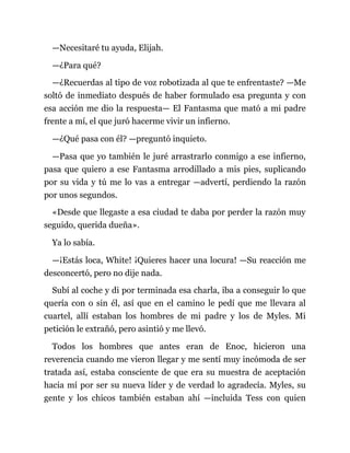 —Necesitaré tu ayuda, Elijah.
—¿Para qué?
—¿Recuerdas al tipo de voz robotizada al que te enfrentaste? —Me
soltó de inmediato después de haber formulado esa pregunta y con
esa acción me dio la respuesta— El Fantasma que mató a mi padre
frente a mí, el que juró hacerme vivir un infierno.
—¿Qué pasa con él? —preguntó inquieto.
—Pasa que yo también le juré arrastrarlo conmigo a ese infierno,
pasa que quiero a ese Fantasma arrodillado a mis pies, suplicando
por su vida y tú me lo vas a entregar —advertí, perdiendo la razón
por unos segundos.
«Desde que llegaste a esa ciudad te daba por perder la razón muy
seguido, querida dueña».
Ya lo sabía.
—¡Estás loca, White! ¡Quieres hacer una locura! —Su reacción me
desconcertó, pero no dije nada.
Subí al coche y di por terminada esa charla, iba a conseguir lo que
quería con o sin él, así que en el camino le pedí que me llevara al
cuartel, allí estaban los hombres de mi padre y los de Myles. Mi
petición le extrañó, pero asintió y me llevó.
Todos los hombres que antes eran de Enoc, hicieron una
reverencia cuando me vieron llegar y me sentí muy incómoda de ser
tratada así, estaba consciente de que era su muestra de aceptación
hacia mí por ser su nueva líder y de verdad lo agradecía. Myles, su
gente y los chicos también estaban ahí —incluida Tess con quien
 