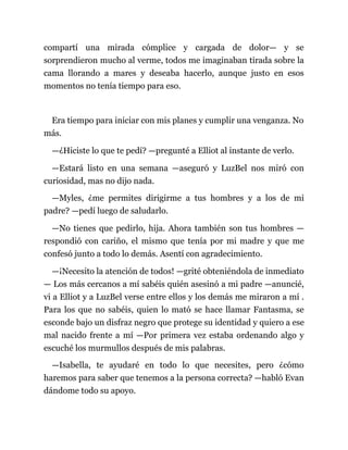 compartí una mirada cómplice y cargada de dolor— y se
sorprendieron mucho al verme, todos me imaginaban tirada sobre la
cama llorando a mares y deseaba hacerlo, aunque justo en esos
momentos no tenía tiempo para eso.
Era tiempo para iniciar con mis planes y cumplir una venganza. No
más.
—¿Hiciste lo que te pedí? —pregunté a Elliot al instante de verlo.
—Estará listo en una semana —aseguró y LuzBel nos miró con
curiosidad, mas no dijo nada.
—Myles, ¿me permites dirigirme a tus hombres y a los de mi
padre? —pedí luego de saludarlo.
—No tienes que pedirlo, hija. Ahora también son tus hombres —
respondió con cariño, el mismo que tenía por mi madre y que me
confesó junto a todo lo demás. Asentí con agradecimiento.
—¡Necesito la atención de todos! —grité obteniéndola de inmediato
— Los más cercanos a mí sabéis quién asesinó a mi padre —anuncié,
vi a Elliot y a LuzBel verse entre ellos y los demás me miraron a mí .
Para los que no sabéis, quien lo mató se hace llamar Fantasma, se
esconde bajo un disfraz negro que protege su identidad y quiero a ese
mal nacido frente a mí —Por primera vez estaba ordenando algo y
escuché los murmullos después de mis palabras.
—Isabella, te ayudaré en todo lo que necesites, pero ¿cómo
haremos para saber que tenemos a la persona correcta? —habló Evan
dándome todo su apoyo.
 