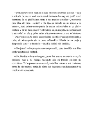 —Demostrarte con hechos lo que nuestros cuerpos desean —Bajé
la mirada de nuevo a mi mano acariciando su brazo y me gustó ver el
contraste de su piel blanca junto a mis manos tatuadas—, tu cuerpo
está libre de tinta —señalé y ella fijó su mirada en mi mano y su
brazo—, pero quiero encargarme de tatuar mis caricias en tu piel —
confesé y di un beso suave y silencioso en su mejilla, me estremeció
la suavidad en ella y quise saber si todo en su cuerpo era así de terso
—. Quiero mostrarte cómo un demonio puede ser capaz de llevarte al
cielo, sin despegarte de la cama —Mordí el lóbulo de su oreja y
después lo lamí— o del suelo —añadí y sonrió con timidez.
—¿Lo juras? —Su pregunta me sorprendió, pero también me hizo
sentir con todo el control.
—No, Bonita —formulé seguro, puse las manos en su cintura y la
presioné más a mi cuerpo haciendo que su trasero sintiera mi
erección—. Te lo prometo —aseveré y subí las manos a sus costados,
cerca de sus pechos, notando cómo sus pezones se endurecieron y su
respiración se aceleró.
 
 