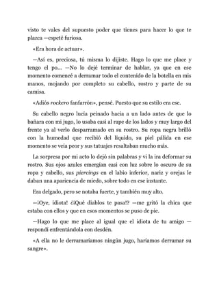 visto te vales del supuesto poder que tienes para hacer lo que te
plazca —espeté furiosa.
«Era hora de actuar».
—Así es, preciosa, tú misma lo dijiste. Hago lo que me place y
tengo el po... —No lo dejé terminar de hablar, ya que en ese
momento comencé a derramar todo el contenido de la botella en mis
manos, mojando por completo su cabello, rostro y parte de su
camisa.
«Adiós rockero fanfarrón», pensé. Puesto que su estilo era ese.
Su cabello negro lucía peinado hacia a un lado antes de que lo
bañara con mi jugo, lo usaba casi al rape de los lados y muy largo del
frente ya al verlo desparramado en su rostro. Su ropa negra brilló
con la humedad que recibió del líquido, su piel pálida en ese
momento se veía peor y sus tatuajes resaltaban mucho más.
La sorpresa por mi acto lo dejó sin palabras y vi la ira deformar su
rostro. Sus ojos azules emergían casi con luz sobre lo oscuro de su
ropa y cabello, sus piercings en el labio inferior, nariz y orejas le
daban una apariencia de miedo, sobre todo en ese instante.
Era delgado, pero se notaba fuerte, y también muy alto.
—¡Oye, idiota! ¿¡Qué diablos te pasa!? —me gritó la chica que
estaba con ellos y que en esos momentos se puso de pie.
—Hago lo que me place al igual que el idiota de tu amigo —
respondí enfrentándola con desdén.
«A ella no le derramaríamos ningún jugo, haríamos derramar su
sangre».
 