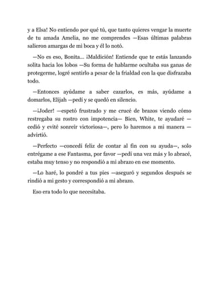y a Elsa! No entiendo por qué tú, que tanto quieres vengar la muerte
de tu amada Amelia, no me comprendes —Esas últimas palabras
salieron amargas de mi boca y él lo notó.
—No es eso, Bonita... ¡Maldición! Entiende que te estás lanzando
solita hacia los lobos —Su forma de hablarme ocultaba sus ganas de
protegerme, logré sentirlo a pesar de la frialdad con la que disfrazaba
todo.
—Entonces ayúdame a saber cazarlos, es más, ayúdame a
domarlos, Elijah —pedí y se quedó en silencio.
—¡Joder! —espetó frustrado y me crucé de brazos viendo cómo
restregaba su rostro con impotencia— Bien, White, te ayudaré —
cedió y evité sonreír victoriosa—, pero lo haremos a mi manera —
advirtió.
—Perfecto —concedí feliz de contar al fin con su ayuda—, solo
entrégame a ese Fantasma, por favor —pedí una vez más y lo abracé,
estaba muy tenso y no respondió a mi abrazo en ese momento.
—Lo haré, lo pondré a tus pies —aseguró y segundos después se
rindió a mi gesto y correspondió a mi abrazo.
Eso era todo lo que necesitaba.
 