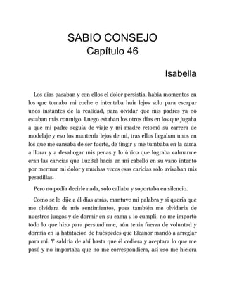 SABIO CONSEJO
Capítulo 46
Isabella
Los días pasaban y con ellos el dolor persistía, había momentos en
los que tomaba mi coche e intentaba huir lejos solo para escapar
unos instantes de la realidad, para olvidar que mis padres ya no
estaban más conmigo. Luego estaban los otros días en los que jugaba
a que mi padre seguía de viaje y mi madre retomó su carrera de
modelaje y eso los mantenía lejos de mí, tras ellos llegaban unos en
los que me cansaba de ser fuerte, de fingir y me tumbaba en la cama
a llorar y a desahogar mis penas y lo único que lograba calmarme
eran las caricias que LuzBel hacía en mi cabello en su vano intento
por mermar mi dolor y muchas veces esas caricias solo avivaban mis
pesadillas.
Pero no podía decirle nada, solo callaba y soportaba en silencio.
Como se lo dije a él días atrás, mantuve mi palabra y si quería que
me olvidara de mis sentimientos, pues también me olvidaría de
nuestros juegos y de dormir en su cama y lo cumplí; no me importó
todo lo que hizo para persuadirme, aún tenía fuerza de voluntad y
dormía en la habitación de huéspedes que Eleanor mandó a arreglar
para mí. Y saldría de ahí hasta que él cediera y aceptara lo que me
pasó y no importaba que no me correspondiera, así eso me hiciera
 