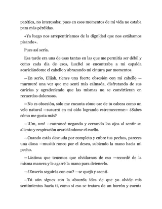 patética, no interesaba; pues en esos momentos de mi vida no estaba
para más pérdidas.
«Ya luego nos arrepentiríamos de la dignidad que nos estábamos
pisando».
Pues así sería.
Esa tarde era una de esas tantas en las que me permitía ser débil y
como cada día de esos, LuzBel se encontraba a mi espalda
acariciándome el cabello y abrazando mi cintura por momentos.
—En serio, Elijah, tienes una fuerte obsesión con mi cabello —
murmuré una vez que me sentí más calmada, disfrutando de sus
caricias y agradeciendo que las mismas no se convirtieran en
recuerdos dolorosos.
—No es obsesión, solo me encanta cómo cae de tu cabeza como un
velo natural —susurró en mi oído logrando estremecerme— ¿Sabes
cómo me gusta más?
—¡Um, um! —ronroneé negando y cerrando los ojos al sentir su
aliento y respiración acariciándome el cuello.
—Cuando estás desnuda por completo y cubre tus pechos, pareces
una diosa —musitó ronco por el deseo, subiendo la mano hacia mi
pecho.
—Lástima que tenemos que olvidarnos de eso —recordé de la
misma manera y le agarré la mano para detenerlo.
—¿Enserio seguirás con eso? —se quejó y asentí.
—Tú aún sigues con la absurda idea de que yo olvide mis
sentimientos hacia ti, como si eso se tratara de un borrón y cuenta
 