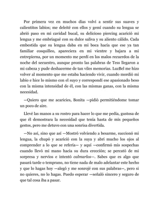 Por primera vez en muchos días volví a sentir sus suaves y
calientitos labios; me deleité con ellos y gemí cuando su lengua se
abrió paso en mi cavidad bucal, su delicioso piercing acarició mi
lengua y me embriagué con su dulce saliva y su aliento cálido. Cada
embestida que su lengua daba en mi boca hacía que ese ya tan
familiar cosquilleo, apareciera en mi vientre y bajara a mi
entrepierna, por un momento me perdí en los malos recuerdos de la
noche del secuestro, aunque pronto las palabras de Tess llegaron a
mi cabeza y pude deshacerme de tan viles memorias. LuzBel me hizo
volver al momento que me estaba haciendo vivir, cuando mordió mi
labio e hice lo mismo con el suyo y correspondí ese apasionado beso
con la misma intensidad de él, con las mismas ganas, con la misma
necesidad.
—Quiero que me acaricies, Bonita —pidió permitiéndome tomar
un poco de aire.
Llevé las manos a su rostro para hacer lo que me pedía, gustosa de
que él demostrara la necesidad que tenía hasta de mis pequeños
gestos, pero me detuvo con una sonrisa divertida.
—No así, sino que así —Mostró volviendo a besarme, succionó mi
lengua, la chupó y acarició con la suya y abrí mucho los ojos al
comprender a lo que se refería— y aquí —confirmó mis sospechas
cuando llevó mi mano hacia su dura erección; se percató de mi
sorpresa y nervios e intentó calmarlos—. Sabes que es algo que
pasará tarde o temprano, no tiene nada de malo adelantar este hecho
y que lo hagas hoy —alegó y me sonrojé con sus palabras—, pero si
no quieres, no lo hagas. Puedo esperar —señaló sincero y seguro de
que tal cosa iba a pasar.
 