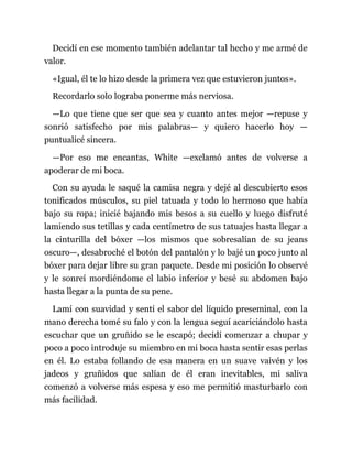 Decidí en ese momento también adelantar tal hecho y me armé de
valor.
«Igual, él te lo hizo desde la primera vez que estuvieron juntos».
Recordarlo solo lograba ponerme más nerviosa.
—Lo que tiene que ser que sea y cuanto antes mejor —repuse y
sonrió satisfecho por mis palabras— y quiero hacerlo hoy —
puntualicé sincera.
—Por eso me encantas, White —exclamó antes de volverse a
apoderar de mi boca.
Con su ayuda le saqué la camisa negra y dejé al descubierto esos
tonificados músculos, su piel tatuada y todo lo hermoso que había
bajo su ropa; inicié bajando mis besos a su cuello y luego disfruté
lamiendo sus tetillas y cada centímetro de sus tatuajes hasta llegar a
la cinturilla del bóxer —los mismos que sobresalían de su jeans
oscuro—, desabroché el botón del pantalón y lo bajé un poco junto al
bóxer para dejar libre su gran paquete. Desde mi posición lo observé
y le sonreí mordiéndome el labio inferior y besé su abdomen bajo
hasta llegar a la punta de su pene.
Lamí con suavidad y sentí el sabor del líquido preseminal, con la
mano derecha tomé su falo y con la lengua seguí acariciándolo hasta
escuchar que un gruñido se le escapó; decidí comenzar a chupar y
poco a poco introduje su miembro en mi boca hasta sentir esas perlas
en él. Lo estaba follando de esa manera en un suave vaivén y los
jadeos y gruñidos que salían de él eran inevitables, mi saliva
comenzó a volverse más espesa y eso me permitió masturbarlo con
más facilidad.
 