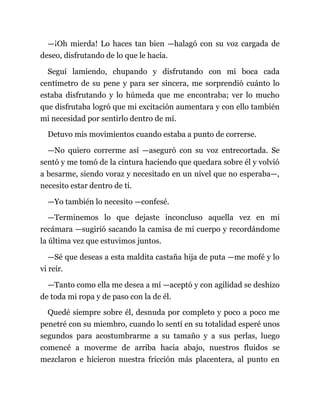 —¡Oh mierda! Lo haces tan bien —halagó con su voz cargada de
deseo, disfrutando de lo que le hacía.
Seguí lamiendo, chupando y disfrutando con mi boca cada
centímetro de su pene y para ser sincera, me sorprendió cuánto lo
estaba disfrutando y lo húmeda que me encontraba; ver lo mucho
que disfrutaba logró que mi excitación aumentara y con ello también
mi necesidad por sentirlo dentro de mí.
Detuvo mis movimientos cuando estaba a punto de correrse.
—No quiero correrme así —aseguró con su voz entrecortada. Se
sentó y me tomó de la cintura haciendo que quedara sobre él y volvió
a besarme, siendo voraz y necesitado en un nivel que no esperaba—,
necesito estar dentro de ti.
—Yo también lo necesito —confesé.
—Terminemos lo que dejaste inconcluso aquella vez en mi
recámara —sugirió sacando la camisa de mi cuerpo y recordándome
la última vez que estuvimos juntos.
—Sé que deseas a esta maldita castaña hija de puta —me mofé y lo
vi reír.
—Tanto como ella me desea a mí —aceptó y con agilidad se deshizo
de toda mi ropa y de paso con la de él.
Quedé siempre sobre él, desnuda por completo y poco a poco me
penetré con su miembro, cuando lo sentí en su totalidad esperé unos
segundos para acostumbrarme a su tamaño y a sus perlas, luego
comencé a moverme de arriba hacia abajo, nuestros fluidos se
mezclaron e hicieron nuestra fricción más placentera, al punto en
 