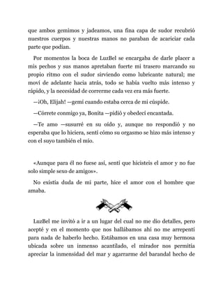 que ambos gemimos y jadeamos, una fina capa de sudor recubrió
nuestros cuerpos y nuestras manos no paraban de acariciar cada
parte que podían.
Por momentos la boca de LuzBel se encargaba de darle placer a
mis pechos y sus manos apretaban fuerte mi trasero marcando su
propio ritmo con el sudor sirviendo como lubricante natural; me
moví de adelante hacia atrás, todo se había vuelto más intenso y
rápido, y la necesidad de correrme cada vez era más fuerte.
—¡Oh, Elijah! —gemí cuando estaba cerca de mi cúspide.
—Córrete conmigo ya, Bonita —pidió y obedecí encantada.
—Te amo —susurré en su oído y, aunque no respondió y no
esperaba que lo hiciera, sentí cómo su orgasmo se hizo más intenso y
con el suyo también el mío.
«Aunque para él no fuese así, sentí que hicisteis el amor y no fue
solo simple sexo de amigos».
No existía duda de mi parte, hice el amor con el hombre que
amaba.
LuzBel me invitó a ir a un lugar del cual no me dio detalles, pero
acepté y en el momento que nos hallábamos ahí no me arrepentí
para nada de haberlo hecho. Estábamos en una casa muy hermosa
ubicada sobre un inmenso acantilado, el mirador nos permitía
apreciar la inmensidad del mar y agarrarme del barandal hecho de
 