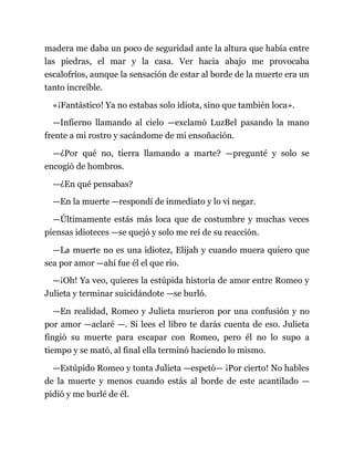 madera me daba un poco de seguridad ante la altura que había entre
las piedras, el mar y la casa. Ver hacia abajo me provocaba
escalofríos, aunque la sensación de estar al borde de la muerte era un
tanto increíble.
«¡Fantástico! Ya no estabas solo idiota, sino que también loca».
—Infierno llamando al cielo —exclamó LuzBel pasando la mano
frente a mi rostro y sacándome de mi ensoñación.
—¿Por qué no, tierra llamando a marte? —pregunté y solo se
encogió de hombros.
—¿En qué pensabas?
—En la muerte —respondí de inmediato y lo vi negar.
—Últimamente estás más loca que de costumbre y muchas veces
piensas idioteces —se quejó y solo me reí de su reacción.
—La muerte no es una idiotez, Elijah y cuando muera quiero que
sea por amor —ahí fue él el que rio.
—¡Oh! Ya veo, quieres la estúpida historia de amor entre Romeo y
Julieta y terminar suicidándote —se burló.
—En realidad, Romeo y Julieta murieron por una confusión y no
por amor —aclaré —. Si lees el libro te darás cuenta de eso. Julieta
fingió su muerte para escapar con Romeo, pero él no lo supo a
tiempo y se mató, al final ella terminó haciendo lo mismo.
—Estúpido Romeo y tonta Julieta —espetó— ¡Por cierto! No hables
de la muerte y menos cuando estás al borde de este acantilado —
pidió y me burlé de él.
 