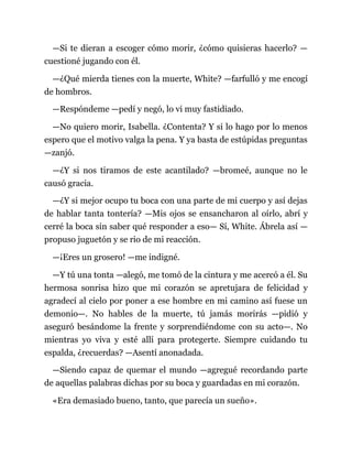 —Si te dieran a escoger cómo morir, ¿cómo quisieras hacerlo? —
cuestioné jugando con él.
—¿Qué mierda tienes con la muerte, White? —farfulló y me encogí
de hombros.
—Respóndeme —pedí y negó, lo vi muy fastidiado.
—No quiero morir, Isabella. ¿Contenta? Y si lo hago por lo menos
espero que el motivo valga la pena. Y ya basta de estúpidas preguntas
—zanjó.
—¿Y si nos tiramos de este acantilado? —bromeé, aunque no le
causó gracia.
—¿Y si mejor ocupo tu boca con una parte de mi cuerpo y así dejas
de hablar tanta tontería? —Mis ojos se ensancharon al oírlo, abrí y
cerré la boca sin saber qué responder a eso— Sí, White. Ábrela así —
propuso juguetón y se rio de mi reacción.
—¡Eres un grosero! —me indigné.
—Y tú una tonta —alegó, me tomó de la cintura y me acercó a él. Su
hermosa sonrisa hizo que mi corazón se apretujara de felicidad y
agradecí al cielo por poner a ese hombre en mi camino así fuese un
demonio—. No hables de la muerte, tú jamás morirás —pidió y
aseguró besándome la frente y sorprendiéndome con su acto—. No
mientras yo viva y esté allí para protegerte. Siempre cuidando tu
espalda, ¿recuerdas? —Asentí anonadada.
—Siendo capaz de quemar el mundo —agregué recordando parte
de aquellas palabras dichas por su boca y guardadas en mi corazón.
«Era demasiado bueno, tanto, que parecía un sueño».
 