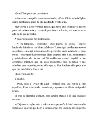 ¡Guau! Tampoco era para tanto.
—No sabes con quién te estás metiendo, niñata idiota —bufó Dylan
quien también se puso de pie quedando frente a mí.
Muy cerca a decir verdad, tanto, que tuve que levantar el rostro
para así enfrentarlo y reconocí que frente a frente, era mucho más
alto de lo que pensaba.
A pesar de eso no me intimidaba.
—Ni tú tampoco. —reproché— ¡Soy nueva, no idiota! —espeté
haciendo énfasis en la última palabra— Todos aquí pueden temeros o
respetaros —escupí señalando a los presentes en la cafetería—, pero
yo no —le aseguré haciendo que diera un paso más a mí, amenazante
y mirándome de forma psicótica—¡Reíros ahora! —grité a los
estúpidos mirones que en esos momentos solo negaban y me
miraban con reproche, como si lo que yo hice hubiese sido peor a lo
que ese imbécil me hizo a mí.
«Eso era inaudito».
Y mucho.
—Evan, saca a Dylan de aquí —ordenó una voz ronca a mis
espaldas, Evan asintió de inmediato y agarró a su idiota amigo del
brazo.
El que se llamaba Connor, solo estaba atento a lo que pudiese
suceder.
—¡Déjame arreglar esto a mí con esta pequeña idiota! —masculló
Dylan con una voz que llegó a intimidarme por un instante, su pecho
 