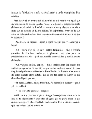 ambos no funcionaría si solo yo sentía amor y tarde o temprano iba a
acabar.
Pero como si los demonios estuvieran en mi contra —al igual que
mi conciencia lo estaba muchas veces—, al llegar al estacionamiento
del cuartel, el móvil de LuzBel comenzó a sonar y al estar a mi vista,
noté que el nombre de Laurel relució en la pantalla. No supe de qué
color se volvió mi rostro, pero imaginé que era uno muy fuerte ya que
él se percató.
—Adelántate si quieres —pidió y sentí que mi sangre comenzó a
hervir.
—¡Oh! Claro que sí, te dejo hablar tranquilo —dije e intenté
camuflar la ironía—. Avísame si planean otro trío para no
presenciarlo esta vez —pedí con fingida tranquilidad y abrí la puerta
del coche.
—¡Oh vamos! Bonita, espera —pidió tomándome del brazo, me
zafé de su agarre de inmediato ya que no era un buen momento para
seguir ahí y deseaba evitarme la humillación de hacerle una escena
de celos cuando claro estaba que él era tan libre de hacer lo que
deseaba al igual que yo.
—En serio, LuzBel. Habla tranquilo, yo necesito ir adentro —zanjé
y lo vi maldecir.
—No es lo que tú piensas —aseguró.
—Si lo es o no, no me importa. Tengo claro que entre nosotros no
hay nada importante y eres libre al igual que yo para hacer lo que
queramos —puntualicé y salí del coche antes de que dijese algo más
que me hiciera perder el control.
 