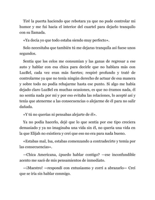 Tiré la puerta haciendo que rebotara ya que no pude controlar mi
humor y me fui hacia el interior del cuartel para dejarlo tranquilo
con su llamada.
«Ya decía yo que todo estaba siendo muy perfecto».
Solo necesitaba que también tú me dejaras tranquila así fuese unos
segundos.
Sentía que los celos me consumían y las ganas de regresar a ese
auto y hablar con esa chica para decirle que no hablara más con
LuzBel, cada vez eran más fuertes; respiré profundo y traté de
controlarme ya que no tenía ningún derecho de actuar de esa manera
y sobre todo no podía rebajarme hasta ese punto. Si algo me había
dejado claro LuzBel en muchas ocasiones, es que no éramos nada, él
no sentía nada por mí y por eso evitaba las relaciones, lo acepté así y
tenía que atenerme a las consecuencias o alejarme de él para no salir
dañada.
«Y tú no querías ni pensabas alejarte de él».
Ya no podía hacerlo, dejé que lo que sentía por ese tipo creciera
demasiado y ya no imaginaba una vida sin él, no quería una vida en
la que Elijah no existiera y creí que eso no era para nada bueno.
«Estabas mal, Isa, estabas comenzando a contradecirte y temía por
las consecuencias».
—Chica Americana, ¿puedo hablar contigo? —ese inconfundible
acento me sacó de mis pensamientos de inmediato.
—¡Maestro! —respondí con entusiasmo y corrí a abrazarlo— Creí
que se iría sin hablar conmigo.
 
