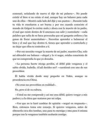 comenzó, señalando de nuevo el dije de mi pulsera—. No puede
existir el bien si no existe el mal, aunque hay un balance para cada
uno de ellos —Mostró cada lado del dije y sus puntos—. Durante toda
tu vida te enseñaron a ser buena y por eso cuando conociste el
mundo de Grigori lo creíste malo y ahora con la muerte de tu padre,
el mal que existe dentro de ti amenaza con salir y controlarte —cada
palabra que salía de su boca provocaba que mi garganta ardiera y las
ganas de llorar aumentaban—. Necesitas aprender a balancear el
bien y el mal que hay dentro ti, tienes que aprender a controlarlo y
no dejar que ellos te controlen a ti.
—Por eso necesito vengar la muerte de mi padre, maestro Cho, solo
así obtendré ese balance —alegué y lo vi negar, estaba consciente de
que no comprendía lo que yo deseaba.
—La persona fuerte otorga perdón, el débil pide venganza y el
sabio olvida, Isabella. ¿Cuál decides ser? —cuestionó con uno de sus
proverbios.
Él había vivido desde muy pequeño en Tokio, aunque su
procedencia era China.
«No eran sus proverbios en realidad».
No, pero sí de su cultura.
—Usted no me comprende y así me crea débil, quiero vengar a mis
padres y a la chica que mataron por mi culpa.
—Veo que no te haré cambiar de opinión —negué en respuesta—.
Bien, entonces toma este consejo. Si quieres venganza, antes de
obtenerla cava dos tumbas, una para tu enemigo y otra para ti misma
porque con la venganza también acabarás contigo.
 