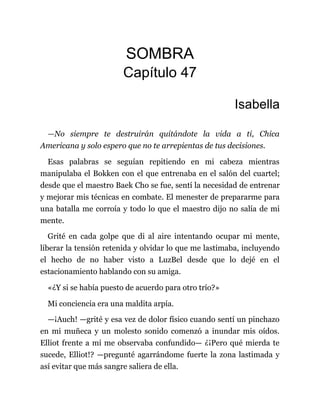 SOMBRA
Capítulo 47
Isabella
—No siempre te destruirán quitándote la vida a ti, Chica
Americana y solo espero que no te arrepientas de tus decisiones.
Esas palabras se seguían repitiendo en mi cabeza mientras
manipulaba el Bokken con el que entrenaba en el salón del cuartel;
desde que el maestro Baek Cho se fue, sentí la necesidad de entrenar
y mejorar mis técnicas en combate. El menester de prepararme para
una batalla me corroía y todo lo que el maestro dijo no salía de mi
mente.
Grité en cada golpe que di al aire intentando ocupar mi mente,
liberar la tensión retenida y olvidar lo que me lastimaba, incluyendo
el hecho de no haber visto a LuzBel desde que lo dejé en el
estacionamiento hablando con su amiga.
«¿Y si se había puesto de acuerdo para otro trío?»
Mi conciencia era una maldita arpía.
—¡Auch! —grité y esa vez de dolor físico cuando sentí un pinchazo
en mi muñeca y un molesto sonido comenzó a inundar mis oídos.
Elliot frente a mí me observaba confundido— ¿¡Pero qué mierda te
sucede, Elliot!? —pregunté agarrándome fuerte la zona lastimada y
así evitar que más sangre saliera de ella.
 