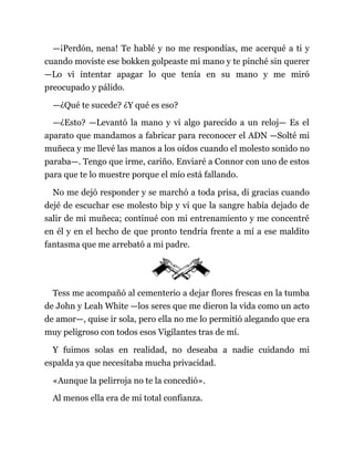 —¡Perdón, nena! Te hablé y no me respondías, me acerqué a ti y
cuando moviste ese bokken golpeaste mi mano y te pinché sin querer
—Lo vi intentar apagar lo que tenía en su mano y me miró
preocupado y pálido.
—¿Qué te sucede? ¿Y qué es eso?
—¿Esto? —Levantó la mano y vi algo parecido a un reloj— Es el
aparato que mandamos a fabricar para reconocer el ADN —Solté mi
muñeca y me llevé las manos a los oídos cuando el molesto sonido no
paraba—. Tengo que irme, cariño. Enviaré a Connor con uno de estos
para que te lo muestre porque el mío está fallando.
No me dejó responder y se marchó a toda prisa, di gracias cuando
dejé de escuchar ese molesto bip y vi que la sangre había dejado de
salir de mi muñeca; continué con mi entrenamiento y me concentré
en él y en el hecho de que pronto tendría frente a mí a ese maldito
fantasma que me arrebató a mi padre.
Tess me acompañó al cementerio a dejar flores frescas en la tumba
de John y Leah White —los seres que me dieron la vida como un acto
de amor—, quise ir sola, pero ella no me lo permitió alegando que era
muy peligroso con todos esos Vigilantes tras de mí.
Y fuimos solas en realidad, no deseaba a nadie cuidando mi
espalda ya que necesitaba mucha privacidad.
«Aunque la pelirroja no te la concedió».
Al menos ella era de mi total confianza.
 