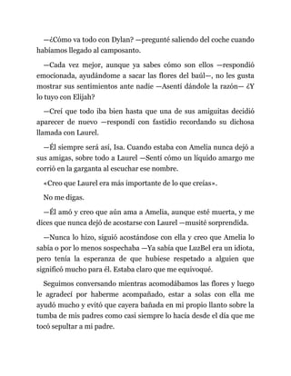 —¿Cómo va todo con Dylan? —pregunté saliendo del coche cuando
habíamos llegado al camposanto.
—Cada vez mejor, aunque ya sabes cómo son ellos —respondió
emocionada, ayudándome a sacar las flores del baúl—, no les gusta
mostrar sus sentimientos ante nadie —Asentí dándole la razón— ¿Y
lo tuyo con Elijah?
—Creí que todo iba bien hasta que una de sus amiguitas decidió
aparecer de nuevo —respondí con fastidio recordando su dichosa
llamada con Laurel.
—Él siempre será así, Isa. Cuando estaba con Amelia nunca dejó a
sus amigas, sobre todo a Laurel —Sentí cómo un líquido amargo me
corrió en la garganta al escuchar ese nombre.
«Creo que Laurel era más importante de lo que creías».
No me digas.
—Él amó y creo que aún ama a Amelia, aunque esté muerta, y me
dices que nunca dejó de acostarse con Laurel —musité sorprendida.
—Nunca lo hizo, siguió acostándose con ella y creo que Amelia lo
sabía o por lo menos sospechaba —Ya sabía que LuzBel era un idiota,
pero tenía la esperanza de que hubiese respetado a alguien que
significó mucho para él. Estaba claro que me equivoqué.
Seguimos conversando mientras acomodábamos las flores y luego
le agradecí por haberme acompañado, estar a solas con ella me
ayudó mucho y evitó que cayera bañada en mi propio llanto sobre la
tumba de mis padres como casi siempre lo hacía desde el día que me
tocó sepultar a mi padre.
 
