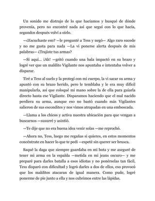 Un sonido me distrajo de lo que hacíamos y busqué de dónde
provenía, pero no encontré nada así que seguí con lo que hacía,
segundos después volví a oírlo.
—¿Escuchaste eso? —le pregunté a Tess y negó— Algo raro sucede
y no me gusta para nada —La vi ponerse alerta después de mis
palabras— ¿Trajiste tus armas?
—Sí aquí... ¡Ah! —gritó cuando una bala impactó en su brazo y
logré ver que un maldito Vigilante nos apuntaba e intentaba volver a
disparar.
Tiré a Tess al suelo y la protegí con mi cuerpo, la vi sacar su arma y
apuntó con su brazo herido, pero le temblaba y le era muy difícil
manipularla, así que coloqué mi mano sobre la de ella para guiarla
directo hasta ese Vigilante. Disparamos haciendo que el mal nacido
perdiera su arma, aunque eso no bastó cuando más Vigilantes
salieron de sus escondites y nos vimos atrapadas en una emboscada.
—Llama a los chicos y activa nuestra ubicación para que vengan a
buscarnos —susurré y asintió.
—Te dije que no era buena idea venir solas —me reprochó.
—Ahora no, Tess, luego me regañas si quieres, en estos momentos
concéntrate en hacer lo que te pedí —espeté sin querer ser brusca.
Saqué la daga que siempre guardaba en mi bota y me aseguré de
tener mi arma en la espalda —metida en mi jeans oscuro— y me
preparé para darles batalla a esos idiotas y no ponérselas tan fácil,
Tess disparó con dificultad y logró darles a dos de ellos, eso provocó
que los malditos atacaran de igual manera. Como pude, logré
ponerme de pie junto a ella y nos cubrimos entre las lápidas.
 