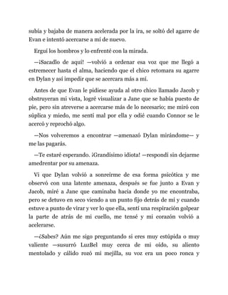 subía y bajaba de manera acelerada por la ira, se soltó del agarre de
Evan e intentó acercarse a mí de nuevo.
Erguí los hombros y lo enfrenté con la mirada.
—¡Sacadlo de aquí! —volvió a ordenar esa voz que me llegó a
estremecer hasta el alma, haciendo que el chico retomara su agarre
en Dylan y así impedir que se acercara más a mí.
Antes de que Evan le pidiese ayuda al otro chico llamado Jacob y
obstruyeran mi vista, logré visualizar a Jane que se había puesto de
pie, pero sin atreverse a acercarse más de lo necesario; me miró con
súplica y miedo, me sentí mal por ella y odié cuando Connor se le
acercó y reprochó algo.
—Nos volveremos a encontrar —amenazó Dylan mirándome— y
me las pagarás.
—Te estaré esperando. ¡Grandísimo idiota! —respondí sin dejarme
amedrentar por su amenaza.
Vi que Dylan volvió a sonreírme de esa forma psicótica y me
observó con una latente amenaza, después se fue junto a Evan y
Jacob, miré a Jane que caminaba hacia donde yo me encontraba,
pero se detuvo en seco viendo a un punto fijo detrás de mí y cuando
estuve a punto de virar y ver lo que ella, sentí una respiración golpear
la parte de atrás de mi cuello, me tensé y mi corazón volvió a
acelerarse.
—¿Sabes? Aún me sigo preguntando si eres muy estúpida o muy
valiente —susurró LuzBel muy cerca de mi oído, su aliento
mentolado y cálido rozó mi mejilla, su voz era un poco ronca y
 