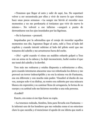 —Tenemos que llegar al auto y salir de aquí, Isa. No soportaré
volver a ser secuestrada por ellos y vivir de nuevo lo que vivimos
hace unas pocas semanas —La sangre me hirvió al recordar esos
momentos y no me perdonaría si teníamos que vivir de nuevo lo
mismo—. No volveré a ese infierno —aseguró a punto de
derrumbarse con los ojos inundados por las lágrimas.
—No lo haremos —prometí.
Impulsadas por la adrenalina que el coraje de recordar aquellos
momentos nos dio, logramos llegar al auto, subí a Tess al lado del
copiloto y cuando intenté subirme al lado del piloto sentí que me
tomaron del cabello y me arrastraron fuera del coche.
—¡No! —grité cuando vi cómo un maldito cobarde golpeó a Tess
con un arma en la cabeza y la dejó inconsciente, luché contra el que
me tomó del cabello y lo derribé.
Tres más me rodearon y estaba dispuesta a enfrentarme a ellos,
pero cuando intentaron atacarme una voz robotizada los detuvo y me
provocó un terror indescriptible y no era la misma voz de Fantasma,
esa era diferente y con mucho más poder. Visualicé al dueño de esa
voz, aunque solo vi su disfraz, su rostro era cubierto por una máscara
blanca sin expresión y su caminar lleno de arrogancia, la forma de su
cuerpo y su actitud solo me hicieron recordar a una sola persona.
¿LuzBel?
Exacto, era como si ese tipo fuese su copia.
—La tenemos rodeada, Sombra, lista para llevarla con Fantasma —
le informó uno de los hombres que me rodeaba como si no estuviese
claro lo que sucedía y el mencionar el apodo de ese idiota que mató a
 