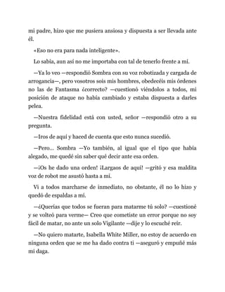 mi padre, hizo que me pusiera ansiosa y dispuesta a ser llevada ante
él.
«Eso no era para nada inteligente».
Lo sabía, aun así no me importaba con tal de tenerlo frente a mí.
—Ya lo veo —respondió Sombra con su voz robotizada y cargada de
arrogancia—, pero vosotros sois mis hombres, obedecéis mis órdenes
no las de Fantasma ¿correcto? —cuestionó viéndolos a todos, mi
posición de ataque no había cambiado y estaba dispuesta a darles
pelea.
—Nuestra fidelidad está con usted, señor —respondió otro a su
pregunta.
—Iros de aquí y haced de cuenta que esto nunca sucedió.
—Pero… Sombra —Yo también, al igual que el tipo que había
alegado, me quedé sin saber qué decir ante esa orden.
—¡Os he dado una orden! ¡Largaos de aquí! —gritó y esa maldita
voz de robot me asustó hasta a mí.
Vi a todos marcharse de inmediato, no obstante, él no lo hizo y
quedó de espaldas a mí.
—¿Querías que todos se fueran para matarme tú solo? —cuestioné
y se volteó para verme— Creo que cometiste un error porque no soy
fácil de matar, no ante un solo Vigilante —dije y lo escuché reír.
—No quiero matarte, Isabella White Miller, no estoy de acuerdo en
ninguna orden que se me ha dado contra ti —aseguró y empuñé más
mi daga.
 