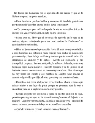 No todos me llamaban con el apellido de mi madre y que él lo
hiciera me puso un poco nerviosa.
—Esos hombres pueden hablar y entonces tú tendrás problemas
por no cumplir la orden que se te dio. ¿Qué te detiene?
—¿Te preocupas por mí? —después de oír su estupidez fui yo la
que rio y lo vi acercarse a mí, su acto no me intimidó.
—Sabes que no. ¿Por qué si no estás de acuerdo en lo que se te
ordena, sigues trabajando para ese mal nacido de Fantasma? —
cuestioné con curiosidad.
—Hice un juramento de protección hacia él, mas no soy su súbdito
y esos hombres no hablarán nada porque han hecho un juramento
para conmigo. Eres la hija de Enoc y asumo que te enseñó todo. Un
juramento se cumple y lo sabes —Asentí en respuesta y me
tranquilicé un poco. Eso era estúpido, lo sabía—. Además, eres muy
hermosa como para matarte —Intentó tocarme y se lo impedí en el
instante con un manotazo en su mano enguantada—. Bien dicen que
no hay perro sin suerte y ese maldito de LuzBel tiene mucha al
tenerte —Ignoré lo que dijo, el tono que usó y me mantuve alerta.
—Cometiste un error al dejarme vivir, Sombra, ahora tendrás que
cuidar mejor a ese hijo de puta porque te prometo que lo voy a
encontrar y me va a suplicar matarlo muy pronto.
—Espero cumplir mi promesa y ojalá tú puedas cumplir la tuya,
pero ten por seguro que no he cometido ningún error al dejarte ir —
aseguró—, espero volver a verte, Isabella y ojalá que viva —Intentó de
nuevo tocarme y esa vez mi daga se acomodó en su cuello.
«¿Qué demonios se creía al tomarse esas confianzas?»
 