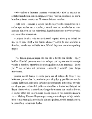 —No vuelvas a intentar tocarme —amenacé y alzó las manos en
señal de rendición, sin embargo, acercó el rostro a mi oído y su olor a
hombre y fresca madera se filtró en mis fosas nasales.
—Está bien —susurró y vi una luz de color verde encenderse en el
collar que usaba en el cuello y asumí que eso cambiaba su voz,
aunque aún con su voz robotizada lograba ponerme nerviosa y más
con su actitud socarrona.
—¡Aléjate de ella! —La voz de LuzBel lo puso alerta y se separó de
mí. Lo vi con Elliot y los demás chicos y antes de que atacaran a
Sombra, los detuve —¡Estás loca, White! Déjanos matarlo —pidió y
negué.
—No, Elijah, pienso pagar ojo por ojo y diente por diente —dije y
bufó—. Él evitó que nos mataran así que por hoy no morirá —zanjé
viendo a Sombra, mostrándole que aquello era una amenaza— ¡Vete
ya! Y no olvides mi promesa —advertí y asintió para luego
marcharse.
Connor corrió hasta el coche para ver el estado de Tess y nos
informó que estaba inconsciente por el golpe y perdiendo mucha
sangre del brazo, así que la llevamos de inmediato al hospital privado
en el que por orden del gobierno atendían a todos los Grigori. Al
llegar vimos cómo la atendían y luego de esperar por muchas horas,
el doctor al fin nos informó que estaba estable y nos permitió pasar a
verla; Myles y Eleanor llegaron para asegurarse de que su hija estaba
bien y más tranquila de dejarla con sus padres, decidí marcharme a
la mansión y tomar una ducha.
 
