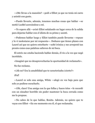 —¿Me llevas a la mansión? —pedí a Elliot ya que no tenía mi carro
y asintió con gusto.
—Puedo llevarte, además, tenemos muchas cosas que hablar —se
metió LuzBel acercándose a mí.
—Te espero allá —avisó Elliot señalando un lugar cerca de la salida
para dejarme hablar con el idiota de su primo y asentí.
—Podemos hablar luego y Elliot también puede llevarme —repuse
y lo vi molestarse por mi respuesta—. Deduzco que tienes planes con
Laurel así que no quiero estorbarte —solté irónica y me arrepentí tan
pronto como esas palabras salieron de mi boca.
El estrés me estaba haciendo hablar demás, él rio a la vez que negó
incrédulo.
«Imaginé que no desaprovecharías la oportunidad de reclamarle».
No fue reclamo.
«¿Ah no? Era la amabilidad que te caracterizaba ¿cierto?»
¡Puf!
—Laurel es solo una amiga, White —alegó en voz baja para que
solo yo pudiese escucharlo.
—¡Oh, claro! Una amiga con la que follas y haces tríos —le recordé
con un sinsabor horrible sin poder mantener la boca cerrada como
me lo propuse.
—No sabes de lo que hablas, Bonita. Además, no quiero que te
vayas con Elliot —En ese momento era él, el que reclamaba.
 