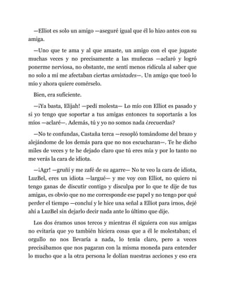 —Elliot es solo un amigo —aseguré igual que él lo hizo antes con su
amiga.
—Uno que te ama y al que amaste, un amigo con el que jugaste
muchas veces y no precisamente a las muñecas —aclaró y logró
ponerme nerviosa, no obstante, me sentí menos ridícula al saber que
no solo a mí me afectaban ciertas amistades—. Un amigo que tocó lo
mío y ahora quiere comérselo.
Bien, era suficiente.
—¡Ya basta, Elijah! —pedí molesta— Lo mío con Elliot es pasado y
si yo tengo que soportar a tus amigas entonces tu soportarás a los
míos —aclaré—. Además, tú y yo no somos nada ¿recuerdas?
—No te confundas, Castaña terca —resopló tomándome del brazo y
alejándome de los demás para que no nos escucharan—. Te he dicho
miles de veces y te he dejado claro que tú eres mía y por lo tanto no
me verás la cara de idiota.
—¡Agr! —gruñí y me zafé de su agarre— No te veo la cara de idiota,
LuzBel, eres un idiota —largué— y me voy con Elliot, no quiero ni
tengo ganas de discutir contigo y disculpa por lo que te dije de tus
amigas, es obvio que no me corresponde ese papel y no tengo por qué
perder el tiempo —concluí y le hice una señal a Elliot para irnos, dejé
ahí a LuzBel sin dejarlo decir nada ante lo último que dije.
Los dos éramos unos tercos y mientras él siguiera con sus amigas
no evitaría que yo también hiciera cosas que a él le molestaban; el
orgullo no nos llevaría a nada, lo tenía claro, pero a veces
precisábamos que nos pagaran con la misma moneda para entender
lo mucho que a la otra persona le dolían nuestras acciones y eso era
 