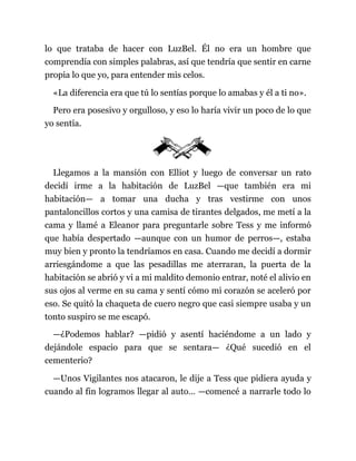 lo que trataba de hacer con LuzBel. Él no era un hombre que
comprendía con simples palabras, así que tendría que sentir en carne
propia lo que yo, para entender mis celos.
«La diferencia era que tú lo sentías porque lo amabas y él a ti no».
Pero era posesivo y orgulloso, y eso lo haría vivir un poco de lo que
yo sentía.
Llegamos a la mansión con Elliot y luego de conversar un rato
decidí irme a la habitación de LuzBel —que también era mi
habitación— a tomar una ducha y tras vestirme con unos
pantaloncillos cortos y una camisa de tirantes delgados, me metí a la
cama y llamé a Eleanor para preguntarle sobre Tess y me informó
que había despertado —aunque con un humor de perros—, estaba
muy bien y pronto la tendríamos en casa. Cuando me decidí a dormir
arriesgándome a que las pesadillas me aterraran, la puerta de la
habitación se abrió y vi a mi maldito demonio entrar, noté el alivio en
sus ojos al verme en su cama y sentí cómo mi corazón se aceleró por
eso. Se quitó la chaqueta de cuero negro que casi siempre usaba y un
tonto suspiro se me escapó.
—¿Podemos hablar? —pidió y asentí haciéndome a un lado y
dejándole espacio para que se sentara— ¿Qué sucedió en el
cementerio?
—Unos Vigilantes nos atacaron, le dije a Tess que pidiera ayuda y
cuando al fin logramos llegar al auto… —comencé a narrarle todo lo
 