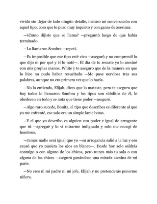 vivido sin dejar de lado ningún detalle, incluso mi conversación con
aquel tipo, cosa que lo puso muy inquieto y con ganas de asesinar.
—¿Cómo dijiste que se llama? —preguntó luego de que había
terminado.
—Lo llamaron Sombra —repetí.
—Es imposible que ese tipo esté vivo —aseguró y no comprendí lo
que dijo ni por qué y él lo notó—. El día de tu rescate yo lo asesiné
con mis propias manos, White y te aseguro que de la manera en que
lo hice no pudo haber resucitado —Me puse nerviosa tras sus
palabras, aunque no era primera vez que lo hacía.
—No lo entiendo, Elijah, dices que lo mataste, pero te aseguro que
hoy todos lo llamaron Sombra y los tipos son súbditos de él, le
obedecen en todo y se nota que tiene poder —aseguré.
—Algo raro sucede, Bonita, el tipo que describes es diferente al que
yo me enfrenté, ese solo era un simple lame botas.
—Y el que yo describo es alguien con poder e igual de arrogante
que tú —agregué y lo vi mirarme indignado y solo me encogí de
hombros.
—Jamás nadie será igual que yo —su arrogancia salió a la luz y eso
causó que yo pusiera los ojos en blanco—. Desde hoy solo saldrás
conmigo o con alguno de los chicos, pero nunca más tu sola o con
alguna de las chicas —aseguró ganándose una mirada asesina de mi
parte.
—No eres ni mi padre ni mi jefe, Elijah y no pretenderás ponerme
niñera.
 