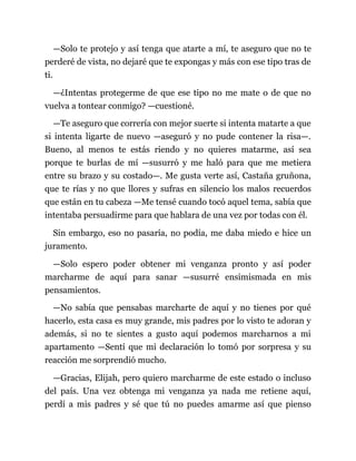 —Solo te protejo y así tenga que atarte a mí, te aseguro que no te
perderé de vista, no dejaré que te expongas y más con ese tipo tras de
ti.
—¿Intentas protegerme de que ese tipo no me mate o de que no
vuelva a tontear conmigo? —cuestioné.
—Te aseguro que correría con mejor suerte si intenta matarte a que
si intenta ligarte de nuevo —aseguró y no pude contener la risa—.
Bueno, al menos te estás riendo y no quieres matarme, así sea
porque te burlas de mí —susurró y me haló para que me metiera
entre su brazo y su costado—. Me gusta verte así, Castaña gruñona,
que te rías y no que llores y sufras en silencio los malos recuerdos
que están en tu cabeza —Me tensé cuando tocó aquel tema, sabía que
intentaba persuadirme para que hablara de una vez por todas con él.
Sin embargo, eso no pasaría, no podía, me daba miedo e hice un
juramento.
—Solo espero poder obtener mi venganza pronto y así poder
marcharme de aquí para sanar —susurré ensimismada en mis
pensamientos.
—No sabía que pensabas marcharte de aquí y no tienes por qué
hacerlo, esta casa es muy grande, mis padres por lo visto te adoran y
además, si no te sientes a gusto aquí podemos marcharnos a mi
apartamento —Sentí que mi declaración lo tomó por sorpresa y su
reacción me sorprendió mucho.
—Gracias, Elijah, pero quiero marcharme de este estado o incluso
del país. Una vez obtenga mi venganza ya nada me retiene aquí,
perdí a mis padres y sé que tú no puedes amarme así que pienso
 
