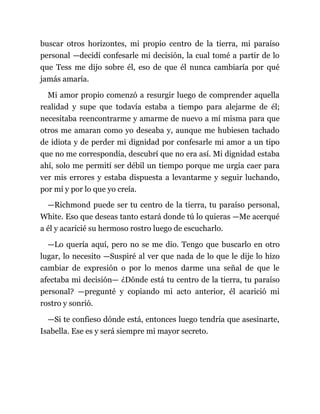 buscar otros horizontes, mi propio centro de la tierra, mi paraíso
personal —decidí confesarle mi decisión, la cual tomé a partir de lo
que Tess me dijo sobre él, eso de que él nunca cambiaría por qué
jamás amaría.
Mi amor propio comenzó a resurgir luego de comprender aquella
realidad y supe que todavía estaba a tiempo para alejarme de él;
necesitaba reencontrarme y amarme de nuevo a mí misma para que
otros me amaran como yo deseaba y, aunque me hubiesen tachado
de idiota y de perder mi dignidad por confesarle mi amor a un tipo
que no me correspondía, descubrí que no era así. Mi dignidad estaba
ahí, solo me permití ser débil un tiempo porque me urgía caer para
ver mis errores y estaba dispuesta a levantarme y seguir luchando,
por mí y por lo que yo creía.
—Richmond puede ser tu centro de la tierra, tu paraíso personal,
White. Eso que deseas tanto estará donde tú lo quieras —Me acerqué
a él y acaricié su hermoso rostro luego de escucharlo.
—Lo quería aquí, pero no se me dio. Tengo que buscarlo en otro
lugar, lo necesito —Suspiré al ver que nada de lo que le dije lo hizo
cambiar de expresión o por lo menos darme una señal de que le
afectaba mi decisión— ¿Dónde está tu centro de la tierra, tu paraíso
personal? —pregunté y copiando mi acto anterior, él acarició mi
rostro y sonrió.
—Si te confieso dónde está, entonces luego tendría que asesinarte,
Isabella. Ese es y será siempre mi mayor secreto.
 
