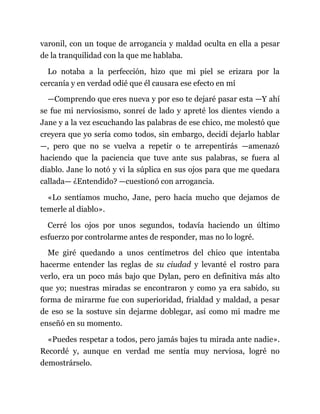 varonil, con un toque de arrogancia y maldad oculta en ella a pesar
de la tranquilidad con la que me hablaba.
Lo notaba a la perfección, hizo que mi piel se erizara por la
cercanía y en verdad odié que él causara ese efecto en mí
—Comprendo que eres nueva y por eso te dejaré pasar esta —Y ahí
se fue mi nerviosismo, sonreí de lado y apreté los dientes viendo a
Jane y a la vez escuchando las palabras de ese chico, me molestó que
creyera que yo sería como todos, sin embargo, decidí dejarlo hablar
—, pero que no se vuelva a repetir o te arrepentirás —amenazó
haciendo que la paciencia que tuve ante sus palabras, se fuera al
diablo. Jane lo notó y vi la súplica en sus ojos para que me quedara
callada— ¿Entendido? —cuestionó con arrogancia.
«Lo sentíamos mucho, Jane, pero hacía mucho que dejamos de
temerle al diablo».
Cerré los ojos por unos segundos, todavía haciendo un último
esfuerzo por controlarme antes de responder, mas no lo logré.
Me giré quedando a unos centímetros del chico que intentaba
hacerme entender las reglas de su ciudad y levanté el rostro para
verlo, era un poco más bajo que Dylan, pero en definitiva más alto
que yo; nuestras miradas se encontraron y como ya era sabido, su
forma de mirarme fue con superioridad, frialdad y maldad, a pesar
de eso se la sostuve sin dejarme doblegar, así como mi madre me
enseñó en su momento.
«Puedes respetar a todos, pero jamás bajes tu mirada ante nadie».
Recordé y, aunque en verdad me sentía muy nerviosa, logré no
demostrárselo.
 