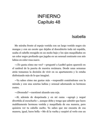 INFIERNO
Capítulo 48
Isabella
Me miraba frente al espejo vestida con un largo vestido negro sin
mangas y con un escote que dejaba al descubierto toda mi espalda,
usaba el cabello recogido en un moño bajo y los ojos maquillados en
un color negro profundo que jugaba en un sensual contraste con mis
labios en color rosa suave.
—¿Te gusta cómo me veo? —pregunté a LuzBel quien apareció en
el umbral de la puerta de nuestra recámara. Desde unas semanas
atrás tomamos la decisión de vivir en su apartamento y lo estaba
disfrutando más de lo que imaginé.
—Ya sabes cómo me gustas más —respondió comiéndome con la
mirada y con una sonrisa ladina y sensual adornando su hermoso
rostro.
—¿Desnuda? —cuestioné alzando una ceja.
—Sí, además de despeinada y en mi cama —agregó y negué
divertida al escucharlo—, aunque debo y tengo que admitir que luces
malditamente hermosa vestida y maquillada de esa manera, pero
quisiera ver tu cabello suelto. Ya sabes que me encanta de esa
manera, igual, luces bella —Me di la vuelta y suspiré al verlo con un
 