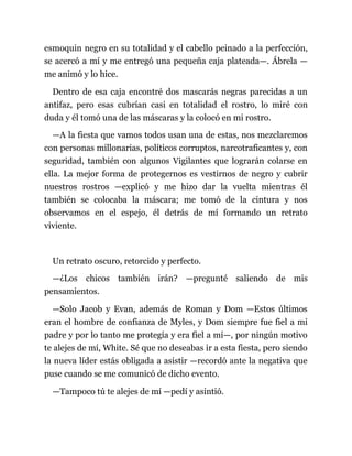 esmoquin negro en su totalidad y el cabello peinado a la perfección,
se acercó a mí y me entregó una pequeña caja plateada—. Ábrela —
me animó y lo hice.
Dentro de esa caja encontré dos mascarás negras parecidas a un
antifaz, pero esas cubrían casi en totalidad el rostro, lo miré con
duda y él tomó una de las máscaras y la colocó en mi rostro.
—A la fiesta que vamos todos usan una de estas, nos mezclaremos
con personas millonarias, políticos corruptos, narcotraficantes y, con
seguridad, también con algunos Vigilantes que lograrán colarse en
ella. La mejor forma de protegernos es vestirnos de negro y cubrir
nuestros rostros —explicó y me hizo dar la vuelta mientras él
también se colocaba la máscara; me tomó de la cintura y nos
observamos en el espejo, él detrás de mí formando un retrato
viviente.
Un retrato oscuro, retorcido y perfecto.
—¿Los chicos también irán? —pregunté saliendo de mis
pensamientos.
—Solo Jacob y Evan, además de Roman y Dom —Estos últimos
eran el hombre de confianza de Myles, y Dom siempre fue fiel a mi
padre y por lo tanto me protegía y era fiel a mí—, por ningún motivo
te alejes de mí, White. Sé que no deseabas ir a esta fiesta, pero siendo
la nueva líder estás obligada a asistir —recordó ante la negativa que
puse cuando se me comunicó de dicho evento.
—Tampoco tú te alejes de mí —pedí y asintió.
 