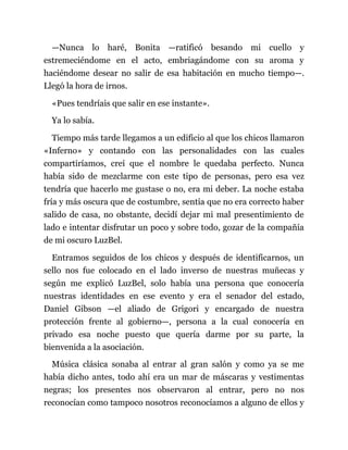 —Nunca lo haré, Bonita —ratificó besando mi cuello y
estremeciéndome en el acto, embriagándome con su aroma y
haciéndome desear no salir de esa habitación en mucho tiempo—.
Llegó la hora de irnos.
«Pues tendríais que salir en ese instante».
Ya lo sabía.
Tiempo más tarde llegamos a un edificio al que los chicos llamaron
«Inferno» y contando con las personalidades con las cuales
compartiríamos, creí que el nombre le quedaba perfecto. Nunca
había sido de mezclarme con este tipo de personas, pero esa vez
tendría que hacerlo me gustase o no, era mi deber. La noche estaba
fría y más oscura que de costumbre, sentía que no era correcto haber
salido de casa, no obstante, decidí dejar mi mal presentimiento de
lado e intentar disfrutar un poco y sobre todo, gozar de la compañía
de mi oscuro LuzBel.
Entramos seguidos de los chicos y después de identificarnos, un
sello nos fue colocado en el lado inverso de nuestras muñecas y
según me explicó LuzBel, solo había una persona que conocería
nuestras identidades en ese evento y era el senador del estado,
Daniel Gibson —el aliado de Grigori y encargado de nuestra
protección frente al gobierno—, persona a la cual conocería en
privado esa noche puesto que quería darme por su parte, la
bienvenida a la asociación.
Música clásica sonaba al entrar al gran salón y como ya se me
había dicho antes, todo ahí era un mar de máscaras y vestimentas
negras; los presentes nos observaron al entrar, pero no nos
reconocían como tampoco nosotros reconocíamos a alguno de ellos y
 