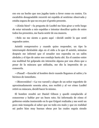 eso era un hecho que nos jugaba tanto a favor como en contra. Un
escalofrío desagradable recorrió mi espalda al sentirme observada y
estaba segura de que no era por el gentío presente.
—¿Estás bien? —la pregunta de LuzBel me hizo girar a verlo luego
de estar mirando a mis espaldas e intentar descifrar quién de entre
todos los presentes, me hacía sentir de esa manera.
—Solo no me siento a gusto aquí —decidí omitir lo que sentí
segundos antes.
Asintió comprensivo y cuando quiso responder, un tipo lo
interrumpió diciéndole algo en el oído a lo que él asintió, minutos
después me informó que el senador nos esperaba en un salón
aledaño y el tipo de antes nos condujo hasta ahí. En el camino entre
esa multitud fui golpeada sin intención alguna por una chica que a
pesar de la máscara que utilizaba, me dio la impresión de ya
conocerla.
—¡Pasad! —Escuché al hombre decir cuando llegamos al salón y lo
hicimos de inmediato.
—¡Bienvenidos! —La voz varonil y alegre de un señor regordete de
aproximadamente sesenta años, nos recibió y al ver cómo LuzBel
retiró su máscara, decidí hacer lo mismo.
El hombre resultó ser Daniel Gibson y quedó complacido al
conocerme y hablar por un buen rato; fui informada de cómo el
gobierno estaba inmiscuido en lo que Grigori realizaba y me sentí un
poco más tranquila al saber que no todo era malo y que en realidad
mi padre hizo muy buenas obras por las cuales seguía siendo
 