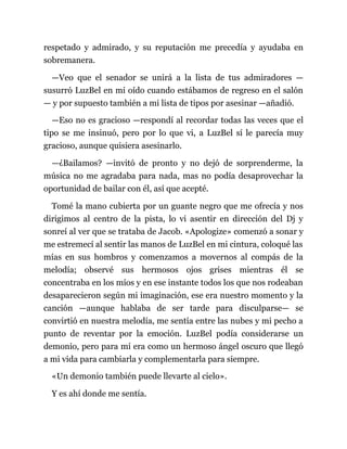 respetado y admirado, y su reputación me precedía y ayudaba en
sobremanera.
—Veo que el senador se unirá a la lista de tus admiradores —
susurró LuzBel en mi oído cuando estábamos de regreso en el salón
— y por supuesto también a mi lista de tipos por asesinar —añadió.
—Eso no es gracioso —respondí al recordar todas las veces que el
tipo se me insinuó, pero por lo que vi, a LuzBel sí le parecía muy
gracioso, aunque quisiera asesinarlo.
—¿Bailamos? —invitó de pronto y no dejó de sorprenderme, la
música no me agradaba para nada, mas no podía desaprovechar la
oportunidad de bailar con él, así que acepté.
Tomé la mano cubierta por un guante negro que me ofrecía y nos
dirigimos al centro de la pista, lo vi asentir en dirección del Dj y
sonreí al ver que se trataba de Jacob. «Apologize» comenzó a sonar y
me estremecí al sentir las manos de LuzBel en mi cintura, coloqué las
mías en sus hombros y comenzamos a movernos al compás de la
melodía; observé sus hermosos ojos grises mientras él se
concentraba en los míos y en ese instante todos los que nos rodeaban
desaparecieron según mi imaginación, ese era nuestro momento y la
canción —aunque hablaba de ser tarde para disculparse— se
convirtió en nuestra melodía, me sentía entre las nubes y mi pecho a
punto de reventar por la emoción. LuzBel podía considerarse un
demonio, pero para mí era como un hermoso ángel oscuro que llegó
a mi vida para cambiarla y complementarla para siempre.
«Un demonio también puede llevarte al cielo».
Y es ahí donde me sentía.
 