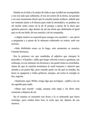 Estaba en el cielo y lo mejor de todo es que LuzBel me acompañaba
y eso era más que suficiente, él era mi centro de la tierra, mi paraíso
y en esos momentos deseé que la canción jamás acabara, anhelé que
ese instante junto a él durara para toda la eternidad y se grabara en
mi mente tanto como en la de él porque a pesar de lo duro que
quisiera parecer, algo dentro de mí me decía que disfrutaba al igual
que yo de ese baile, de esa canción y de mi compañía.
—¿Algún motivo en especial para escoger esa canción? — me atreví
a preguntar y a pesar de la máscara cubriendo su rostro, noté sus
nervios.
—Solo disfrútala como yo lo hago, este momento es nuestro,
Castaña hermosa.
Era la primera vez que cambiaba el adjetivo que siempre le
precedía a «Castaña», sabía que luego volvería a terca o gruñona, sin
embargo, en ese instante era hermosa y me gustó cómo se escuchaba.
Antes de que la canción terminara lo sentí tensarse y observé que
miraba a un punto fijo, pero cuando quise ver de qué se trataba, las
luces se apagaron y todos gritaron, aunque, así como la energía se
fue, regresó.
—Espérame aquí, White, tengo algo que averiguar —pidió y eso no
me agradó para nada.
—Dime qué sucede —exigí, aunque solo negó y sin decir más
comenzó a alejarse de mí.
En el camino se encontró con Evan y lo vi ordenarle que fuera
conmigo, pero estaba bien loco si creía que me dejaría de esa
manera.
 