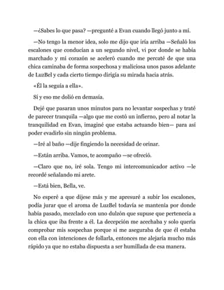 —¿Sabes lo que pasa? —pregunté a Evan cuando llegó junto a mí.
—No tengo la menor idea, solo me dijo que iría arriba —Señaló los
escalones que conducían a un segundo nivel, vi por donde se había
marchado y mi corazón se aceleró cuando me percaté de que una
chica caminaba de forma sospechosa y maliciosa unos pasos adelante
de LuzBel y cada cierto tiempo dirigía su mirada hacia atrás.
«Él la seguía a ella».
Sí y eso me dolió en demasía.
Dejé que pasaran unos minutos para no levantar sospechas y traté
de parecer tranquila —algo que me costó un infierno, pero al notar la
tranquilidad en Evan, imaginé que estaba actuando bien— para así
poder evadirlo sin ningún problema.
—Iré al baño —dije fingiendo la necesidad de orinar.
—Están arriba. Vamos, te acompaño —se ofreció.
—Claro que no, iré sola. Tengo mi intercomunicador activo —le
recordé señalando mi arete.
—Está bien, Bella, ve.
No esperé a que dijese más y me apresuré a subir los escalones,
podía jurar que el aroma de LuzBel todavía se mantenía por donde
había pasado, mezclado con uno dulzón que supuse que pertenecía a
la chica que iba frente a él. La decepción me acechaba y solo quería
comprobar mis sospechas porque si me aseguraba de que él estaba
con ella con intenciones de follarla, entonces me alejaría mucho más
rápido ya que no estaba dispuesta a ser humillada de esa manera.
 