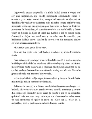 Logré verlo cruzar un pasillo y la tía le indicó entrar a lo que creí
ser una habitación, me quedé paralizada observando como él
obedecía y en esos momentos, aunque mi corazón se despedazó,
decidí dar la vuelta y no dañarme más. Ya sabía lo que haría y no era
necesario verlo con mis propios ojos, las ganas de llorar se hicieron
presentes de inmediato, el corazón me dolía con cada latido y deseé
tener un bloque de hielo al igual que LuzBel y así no sentir nada.
Comencé a bajar los escalones y escuché que la canción que
habíamos bailado antes, sonaba de nuevo y en ese momento estuve
en total acuerdo con su letra.
«Era tarde para pedir disculpas».
Si acaso las pedía —lo cual dudaba mucho— sí, sería demasiado
tarde.
Pero mi corazón, aunque muy confundido, volvió a la vida cuando
lo vi de pie al final de los escalones viéndome bajar y como una tonta
me apresuré hasta llegar a él y envolver mis brazos alrededor de su
cuello; lo abracé como si tuviese años sin verlo y me aferré a él dando
gracias al cielo por haberme equivocado.
—Hueles distinto —dije separándome de él y lo escuché reír bajo,
mas no dijo nada y me tomó de la mano.
Subimos de nuevo y me llevó a una habitación cercana a la que creí
haberlo visto entrar antes, estaba oscuro cuando entramos y no me
dio chance de encender luces, cerró la puerta y así en la oscuridad
quitó mi máscara para luego estampar sus labios con los míos, no sé
en qué momento él quitó la suya, no pude ver al estar en la
oscuridad, pero sí pude sentir su boca devorar la mía.
 