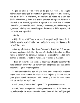 Mi piel se erizó por la forma en la que me besaba, su lengua
acariciaba la mía y por momentos su piercing golpeaba mis dientes,
eso no me dolía, al contrario, me excitaba la forma en la que me
estaba devorando y cómo sus manos tocaban mi espalda desnuda y
bajaban a mi trasero y piernas. Respondí a su beso con la misma
intensidad y comencé a tocar su cuerpo con deseo, quité el esmoquin
y justo cuando llegué a su cuello para deshacerme de la pajarita, mi
cuerpo se heló y paralizó.
¡Mierda!
—¡Hijo de puta! ¿¡Cómo te atreves!? —espeté alejándome de él.
Bajo la pajarita sentí el collar que cambiaba la voz y me di cuenta de
mi maldito error.
—Solo agradezco tener la misma fisionomía de ese imbécil porque
así pude probarte, Isabella —La voz robotizada de Sombra me hizo
hervir la sangre y de inmediato busqué el interruptor de la luz, pero
cuando la encendí, el maldito ya se había colocado la máscara.
—¡Eres un cobarde! ¡Te escondes bajo una estúpida máscara y te
aprovechas de parecerte a un hombre que a leguas se nota que jamás
superarás! —grité con indignación.
—Te refieres al mismo hombre que entró a una habitación con otra
mujer hace unos momentos —señaló con ímpetu y no me hizo ni
puta gracia aquel recuerdo—. Ese mismo que casi te hace llorar
cuando bajabas los escalones.
—¡Cállate! —pedí recordando que todo lo que decía era cierto.
—¡No lo haré! —aseguró— Desde que entraste con él del brazo no
he podido dejar de observarte —En ese momento comprendí por qué
 