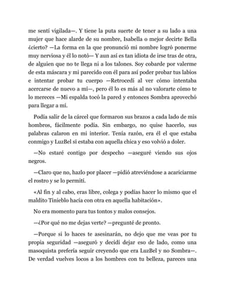 me sentí vigilada—. Y tiene la puta suerte de tener a su lado a una
mujer que hace alarde de su nombre, Isabella o mejor decirte Bella
¿cierto? —La forma en la que pronunció mi nombre logró ponerme
muy nerviosa y él lo notó— Y aun así es tan idiota de irse tras de otra,
de alguien que no te llega ni a los talones. Soy cobarde por valerme
de esta máscara y mi parecido con él para así poder probar tus labios
e intentar probar tu cuerpo —Retrocedí al ver cómo intentaba
acercarse de nuevo a mí—, pero él lo es más al no valorarte cómo te
lo mereces —Mi espalda tocó la pared y entonces Sombra aprovechó
para llegar a mí.
Podía salir de la cárcel que formaron sus brazos a cada lado de mis
hombros, fácilmente podía. Sin embargo, no quise hacerlo, sus
palabras calaron en mi interior. Tenía razón, era él el que estaba
conmigo y LuzBel sí estaba con aquella chica y eso volvió a doler.
—No estaré contigo por despecho —aseguré viendo sus ojos
negros.
—Claro que no, hazlo por placer —pidió atreviéndose a acariciarme
el rostro y se lo permití.
«Al fin y al cabo, eras libre, colega y podías hacer lo mismo que el
maldito Tinieblo hacía con otra en aquella habitación».
No era momento para tus tontos y malos consejos.
—¿Por qué no me dejas verte? —pregunté de pronto.
—Porque si lo haces te asesinarán, no dejo que me veas por tu
propia seguridad —aseguró y decidí dejar eso de lado, como una
masoquista prefería seguir creyendo que era LuzBel y no Sombra—.
De verdad vuelves locos a los hombres con tu belleza, pareces una
 