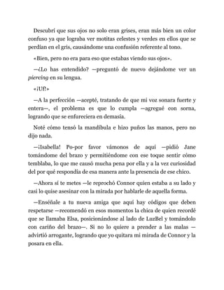Descubrí que sus ojos no solo eran grises, eran más bien un color
confuso ya que lograba ver motitas celestes y verdes en ellos que se
perdían en el gris, causándome una confusión referente al tono.
«Bien, pero no era para eso que estabas viendo sus ojos».
—¿Lo has entendido? —preguntó de nuevo dejándome ver un
piercing en su lengua.
«¡Uf!»
—A la perfección —acepté, tratando de que mi voz sonara fuerte y
entera—, el problema es que lo cumpla —agregué con sorna,
logrando que se enfureciera en demasía.
Noté cómo tensó la mandíbula e hizo puños las manos, pero no
dijo nada.
—¡Isabella! Po-por favor vámonos de aquí —pidió Jane
tomándome del brazo y permitiéndome con ese toque sentir cómo
temblaba, lo que me causó mucha pena por ella y a la vez curiosidad
del por qué respondía de esa manera ante la presencia de ese chico.
—Ahora sí te metes —le reprochó Connor quien estaba a su lado y
casi lo quise asesinar con la mirada por hablarle de aquella forma.
—Enséñale a tu nueva amiga que aquí hay códigos que deben
respetarse —recomendó en esos momentos la chica de quien recordé
que se llamaba Elsa, posicionándose al lado de LuzBel y tomándolo
con cariño del brazo—. Si no lo quiere a prender a las malas —
advirtió arrogante, logrando que yo quitara mi mirada de Connor y la
posara en ella.
 